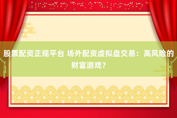 股票配资正规平台 场外配资虚拟盘交易：高风险的财富游戏？