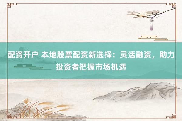 配资开户 本地股票配资新选择：灵活融资，助力投资者把握市场机遇
