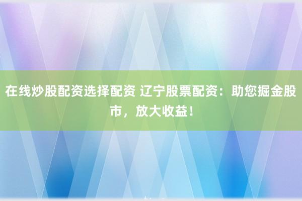 在线炒股配资选择配资 辽宁股票配资：助您掘金股市，放大收益！