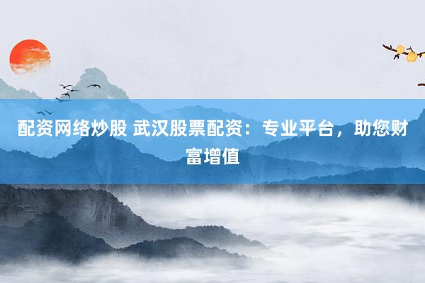配资网络炒股 武汉股票配资：专业平台，助您财富增值