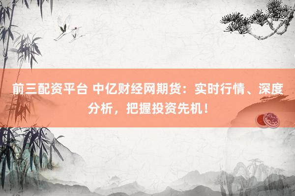前三配资平台 中亿财经网期货:实时行情、深度分析,把握投资先机!