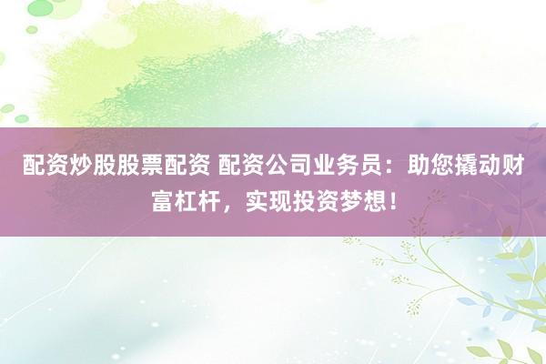 配资炒股股票配资 配资公司业务员：助您撬动财富杠杆，实现投资梦想！