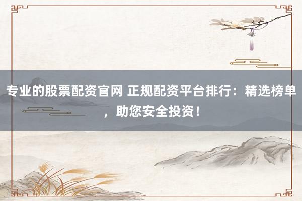 专业的股票配资官网 正规配资平台排行：精选榜单，助您安全投资！
