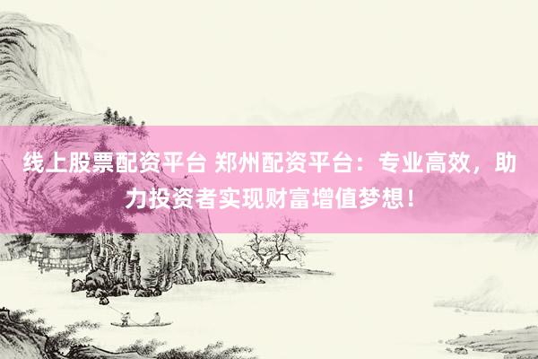 线上股票配资平台 郑州配资平台：专业高效，助力投资者实现财富增值梦想！