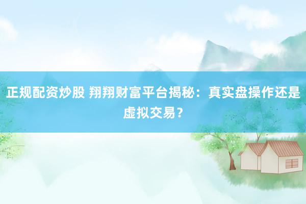 正规配资炒股 翔翔财富平台揭秘：真实盘操作还是虚拟交易？