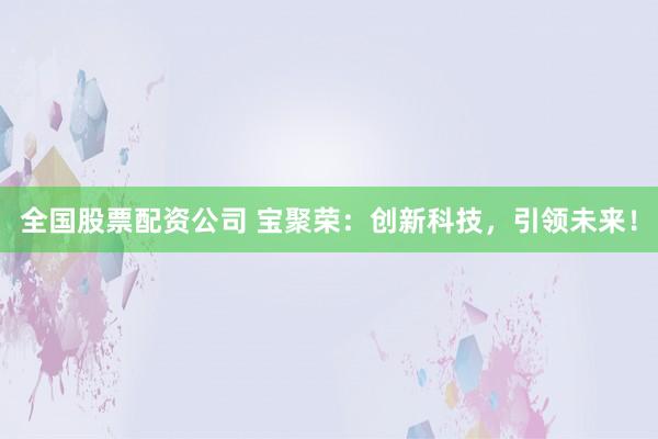全国股票配资公司 宝聚荣:创新科技,引领未来!