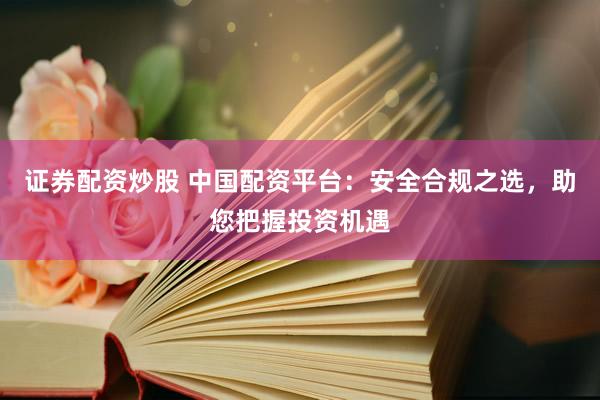 证券配资炒股 中国配资平台：安全合规之选，助您把握投资机遇