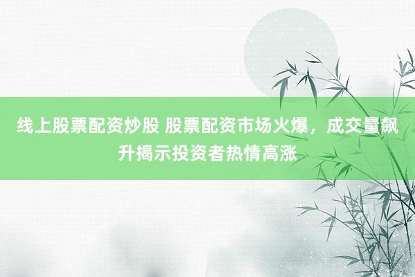 线上股票配资炒股 股票配资市场火爆，成交量飙升揭示投资者热情高涨