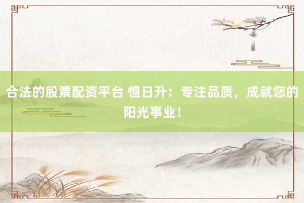 合法的股票配资平台 恒日升：专注品质，成就您的阳光事业！