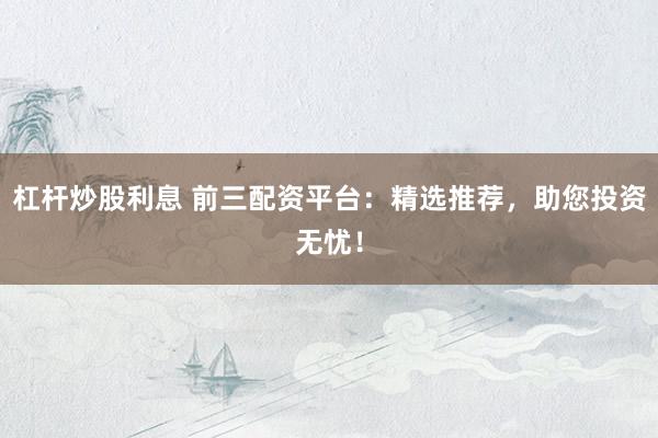杠杆炒股利息 前三配资平台：精选推荐，助您投资无忧！