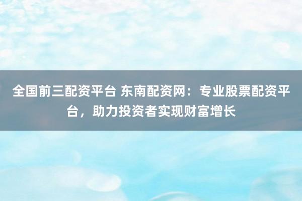 全国前三配资平台 东南配资网:专业股票配资平台,助力投资者实现财富增长