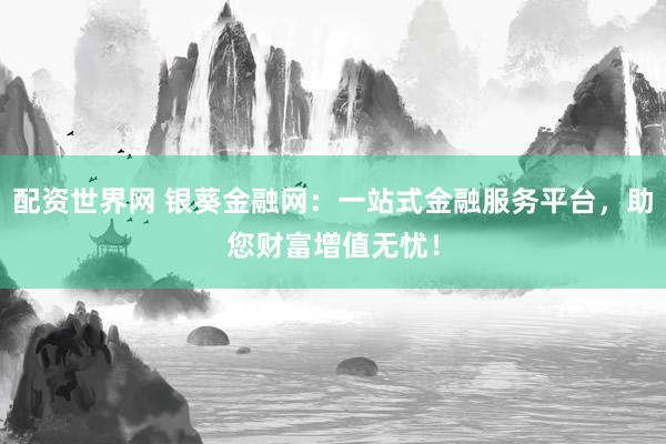 配资世界网 银葵金融网：一站式金融服务平台，助您财富增值无忧！