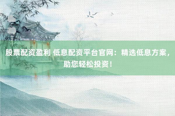 股票配资盈利 低息配资平台官网：精选低息方案，助您轻松投资！