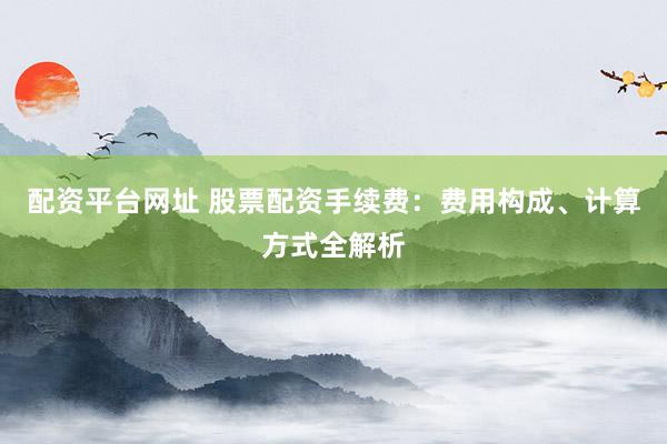 配资平台网址 股票配资手续费：费用构成、计算方式全解析