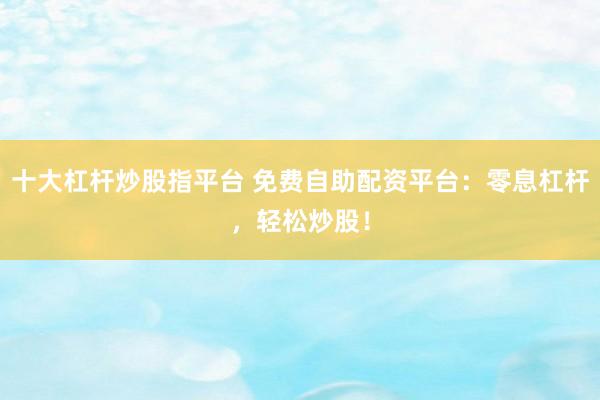 十大杠杆炒股指平台 免费自助配资平台：零息杠杆，轻松炒股！