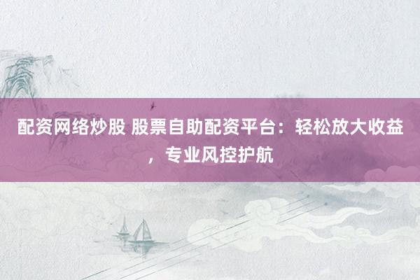 配资网络炒股 股票自助配资平台：轻松放大收益，专业风控护航