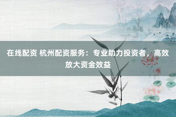 在线配资 杭州配资服务：专业助力投资者，高效放大资金效益