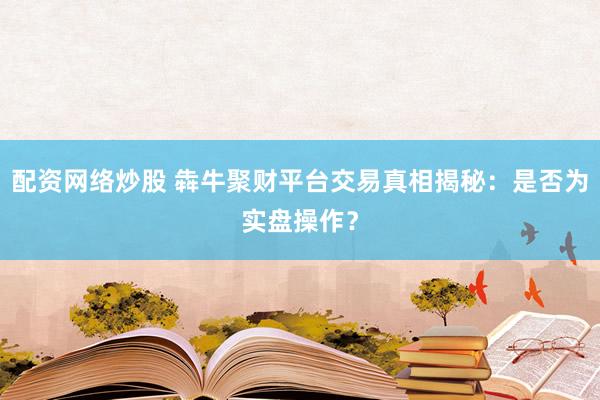 配资网络炒股 犇牛聚财平台交易真相揭秘：是否为实盘操作？