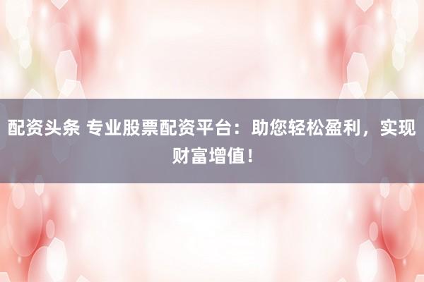 配资头条 专业股票配资平台:助您轻松盈利,实现财富增值!