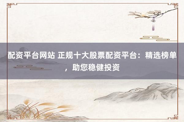 配资平台网站 正规十大股票配资平台：精选榜单，助您稳健投资