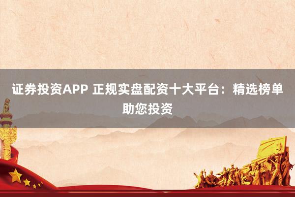 证券投资APP 正规实盘配资十大平台:精选榜单助您投资