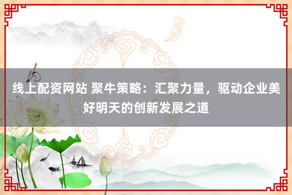 线上配资网站 聚牛策略:汇聚力量,驱动企业美好明天的创新发展之道