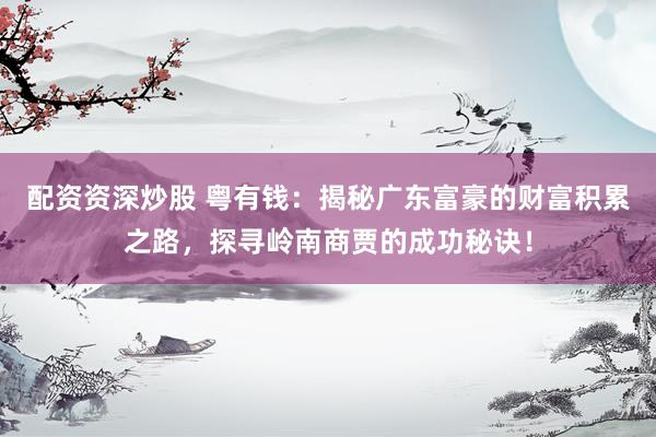 配资资深炒股 粤有钱：揭秘广东富豪的财富积累之路，探寻岭南商贾的成功秘诀！