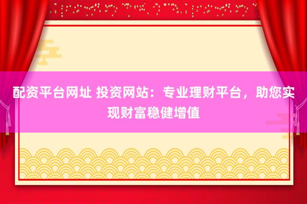 配资平台网址 投资网站：专业理财平台，助您实现财富稳健增值