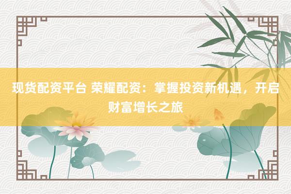 现货配资平台 荣耀配资：掌握投资新机遇，开启财富增长之旅