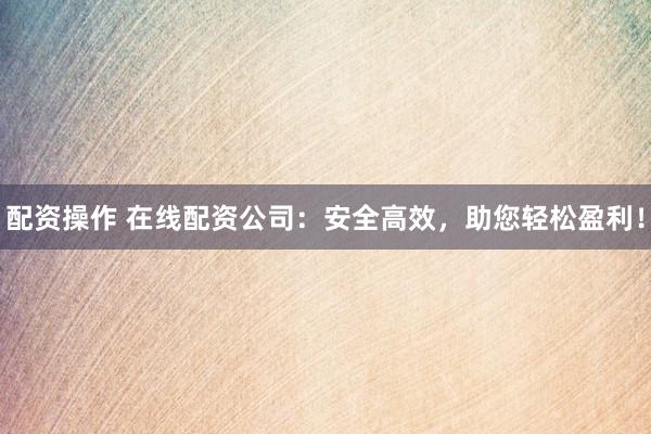 配资操作 在线配资公司：安全高效，助您轻松盈利！