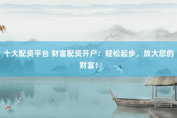 十大配资平台 财富配资开户：轻松起步，放大您的财富！