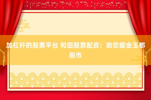 加杠杆的股票平台 和田股票配资：助您掘金玉都股市