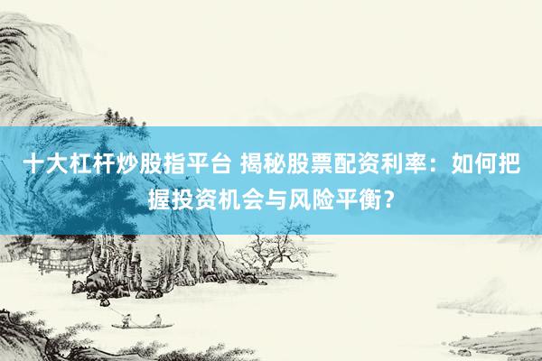 十大杠杆炒股指平台 揭秘股票配资利率：如何把握投资机会与风险平衡？