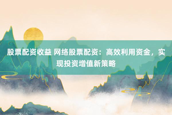 股票配资收益 网络股票配资：高效利用资金，实现投资增值新策略