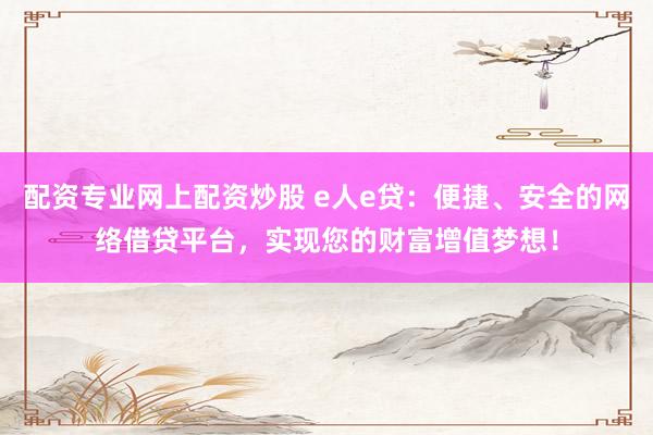 配资专业网上配资炒股 e人e贷：便捷、安全的网络借贷平台，实现您的财富增值梦想！