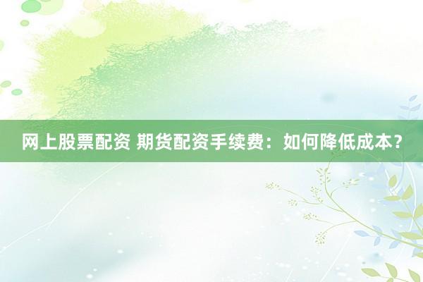网上股票配资 期货配资手续费：如何降低成本？