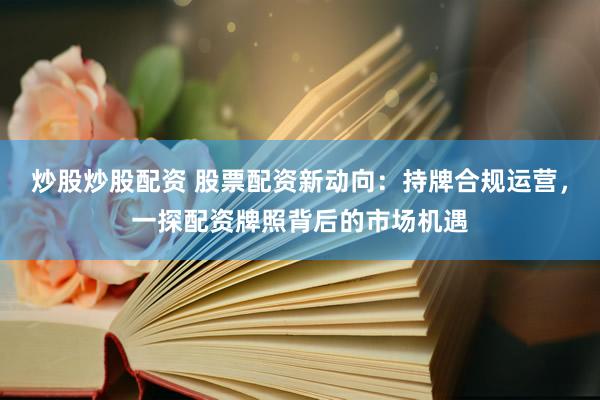炒股炒股配资 股票配资新动向：持牌合规运营，一探配资牌照背后的市场机遇