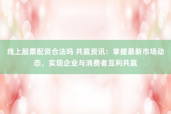线上股票配资合法吗 共赢资讯：掌握最新市场动态，实现企业与消费者互利共赢