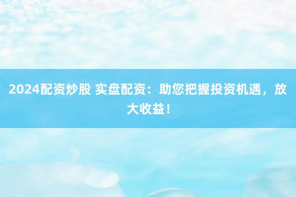 2024配资炒股 实盘配资：助您把握投资机遇，放大收益！