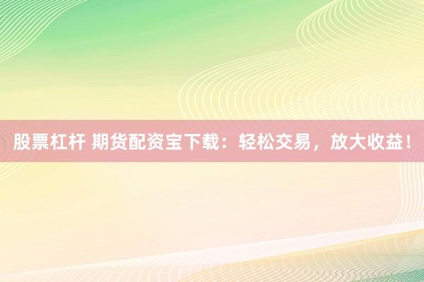股票杠杆 期货配资宝下载：轻松交易，放大收益！