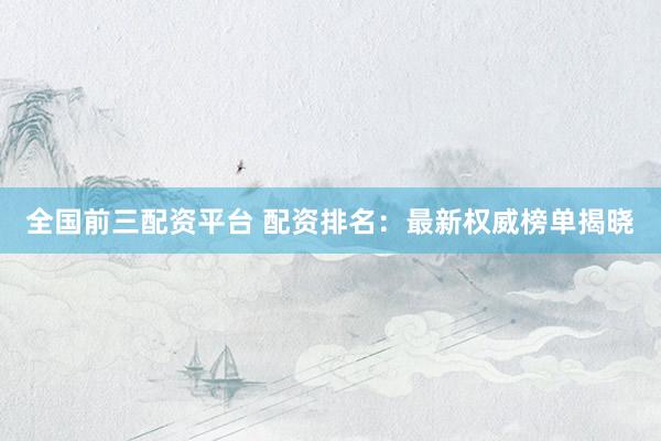 全国前三配资平台 配资排名：最新权威榜单揭晓