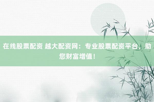 在线股票配资 越大配资网：专业股票配资平台，助您财富增值！