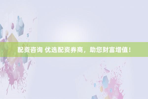 配资咨询 优选配资券商，助您财富增值！