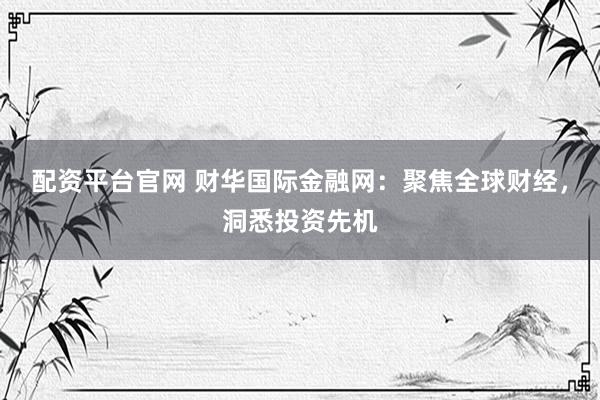 配资平台官网 财华国际金融网：聚焦全球财经，洞悉投资先机