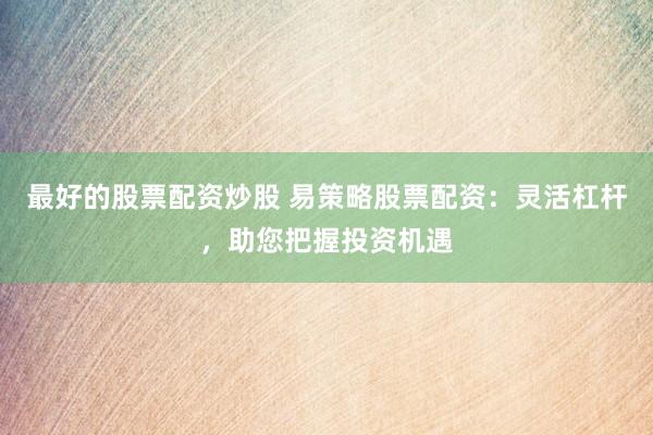 最好的股票配资炒股 易策略股票配资：灵活杠杆，助您把握投资机遇
