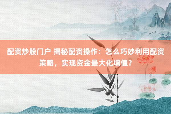 配资炒股门户 揭秘配资操作：怎么巧妙利用配资策略，实现资金最大化增值？