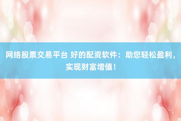 网络股票交易平台 好的配资软件：助您轻松盈利，实现财富增值！