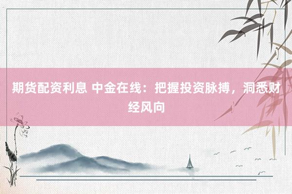 期货配资利息 中金在线:把握投资脉搏,洞悉财经风向