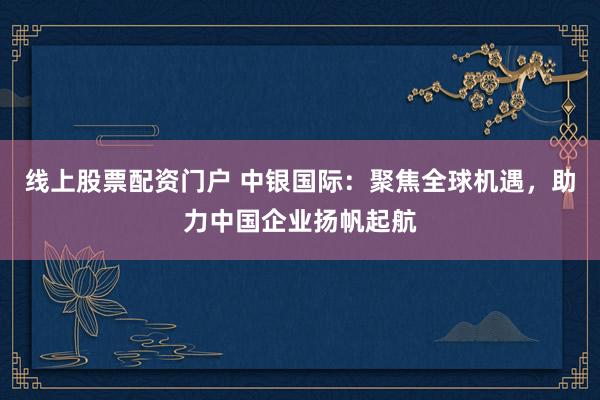 线上股票配资门户 中银国际：聚焦全球机遇，助力中国企业扬帆起航