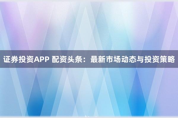 证券投资APP 配资头条：最新市场动态与投资策略